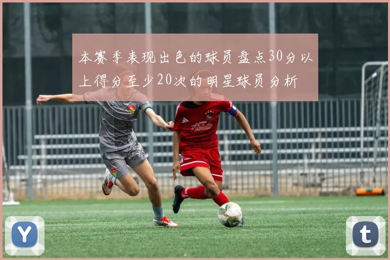 本赛季表现出色的球员盘点30分以上得分至少20次的明星球员分析