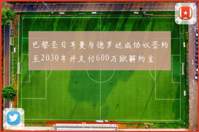 巴黎圣日耳曼与德罗达成协议签约至2030年并支付600万欧解约金