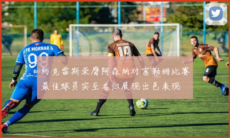 约克雷斯荣膺阿森纳对富勒姆比赛最佳球员实至名归展现出色表现