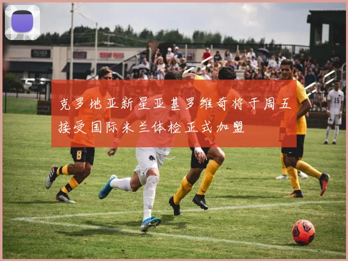 克罗地亚新星亚基罗维奇将于周五接受国际米兰体检正式加盟