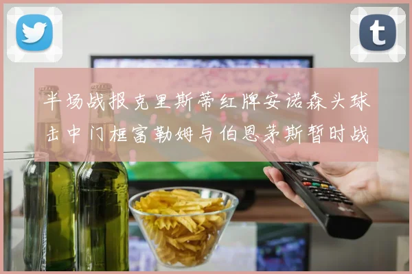 半场战报克里斯蒂红牌安诺森头球击中门框富勒姆与伯恩茅斯暂时战成平局