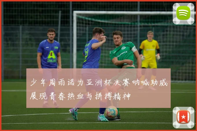 少年周雨诺为亚洲杯决赛呐喊助威展现青春热血与拼搏精神
