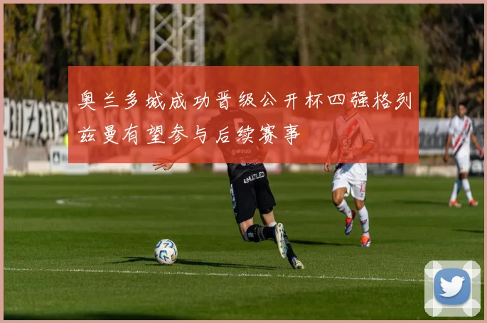 奥兰多城成功晋级公开杯四强格列兹曼有望参与后续赛事