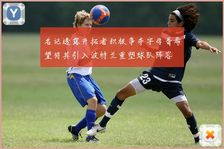 名记透露开拓者积极争夺字母哥希望将其引入波特兰重塑球队阵容